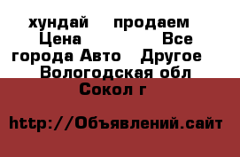 хундай 78 продаем › Цена ­ 650 000 - Все города Авто » Другое   . Вологодская обл.,Сокол г.